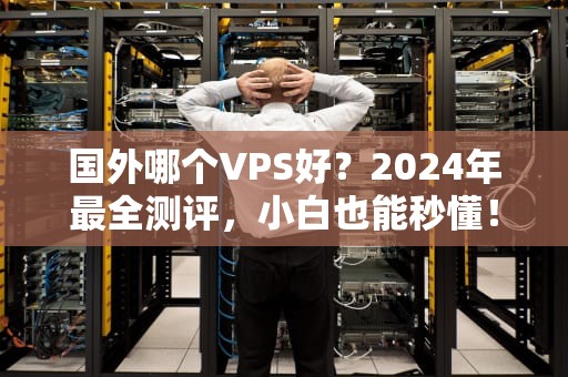 国外哪个VPS好？2024年最全测评，小白也能秒懂！