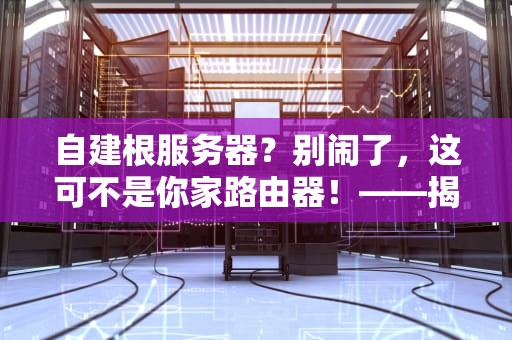 自建根服务器？别闹了，这可不是你家路由器！——揭秘互联网“心脏手术”为啥不能DIY