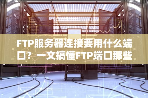 FTP服务器连接要用什么端口？一文搞懂FTP端口那些事儿！
