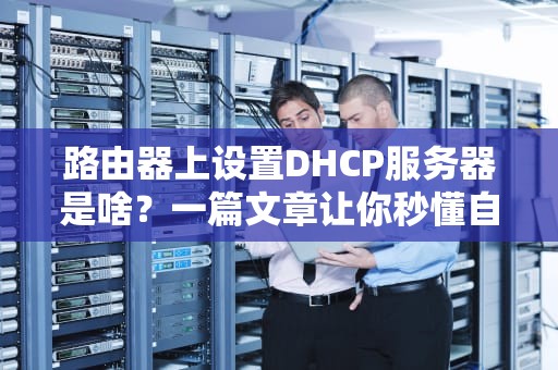 路由器上设置DHCP服务器是啥？一篇文章让你秒懂自动发IP地址的黑科技！