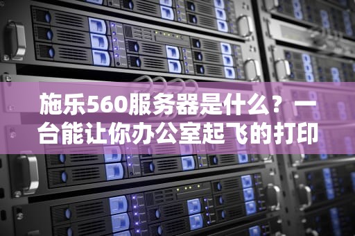 施乐560服务器是什么？一台能让你办公室起飞的打印神器！