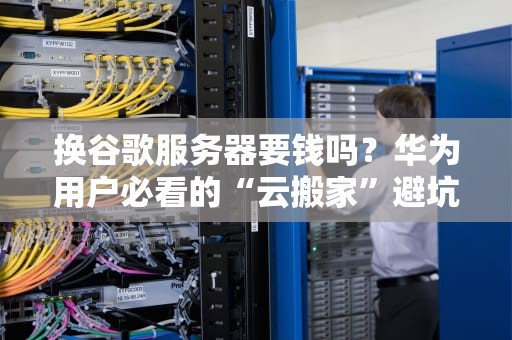 换谷歌服务器要钱吗？华为用户必看的“云搬家”避坑指南！