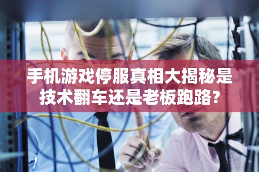 手机游戏停服真相大揭秘是技术翻车还是老板跑路？