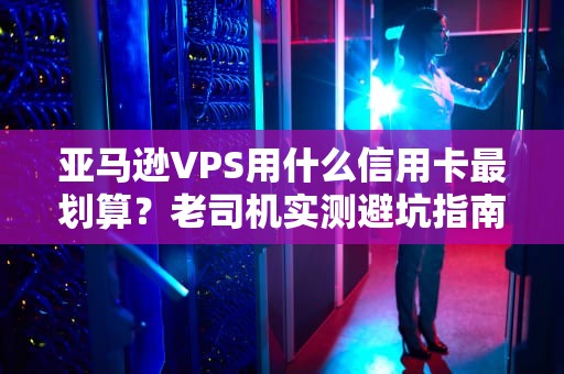 亚马逊VPS用什么信用卡最划算？老司机实测避坑指南！