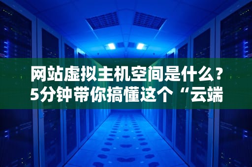 网站虚拟主机空间是什么？5分钟带你搞懂这个“云端小仓库”！