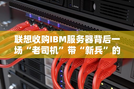 联想收购IBM服务器背后一场“老司机”带“新兵”的科技联姻？