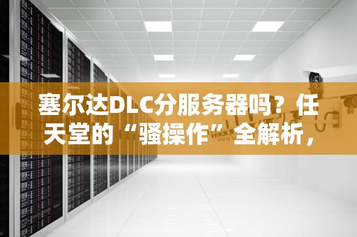 塞尔达DLC分服务器吗？任天堂的“骚操作”全解析，看完秒懂！