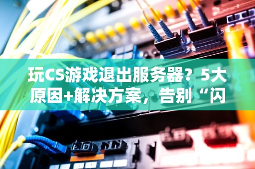 玩CS游戏退出服务器？5大原因+解决方案，告别“闪退”烦恼！
