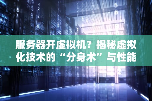 服务器开虚拟机？揭秘虚拟化技术的“分身术”与性能真相！