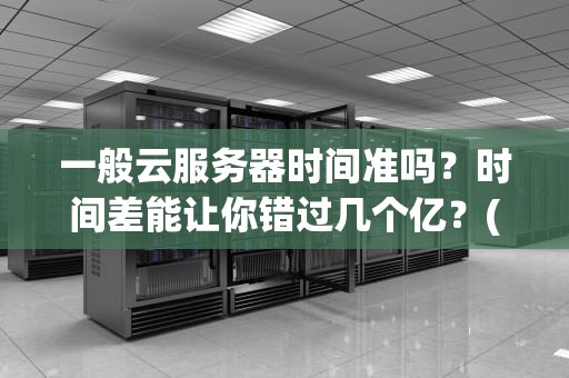 一般云服务器时间准吗？时间差能让你错过几个亿？(内含专业测评+解决方案)