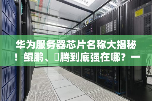 华为服务器芯片名称大揭秘！鲲鹏、昇腾到底强在哪？一文看懂国产芯的硬核实力