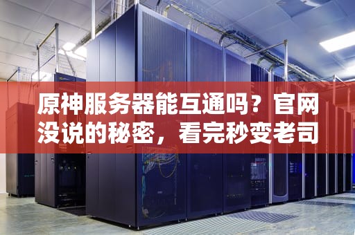 原神服务器能互通吗？官网没说的秘密，看完秒变老司机！