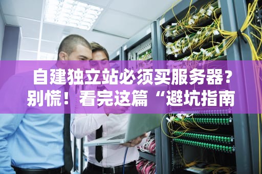 自建独立站必须买服务器？别慌！看完这篇“避坑指南”再剁手