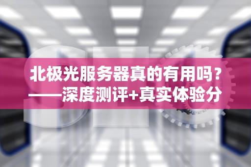 北极光服务器真的有用吗？——深度测评+真实体验分享