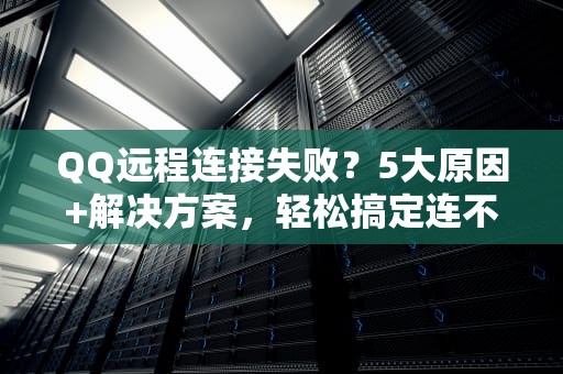 QQ远程连接失败？5大原因+解决方案，轻松搞定连不上难题！
