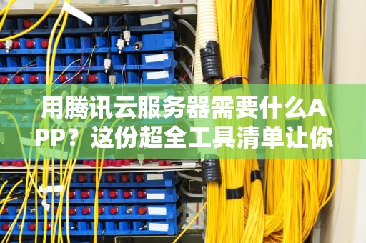 用腾讯云服务器需要什么APP？这份超全工具清单让你秒变运维大神！