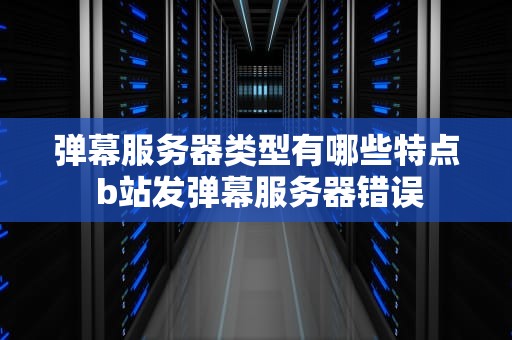 弹幕服务器类型有哪些特点 b站发弹幕服务器错误