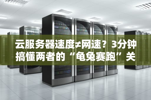 云服务器速度≠网速？3分钟搞懂两者的“龟兔赛跑”关系！
