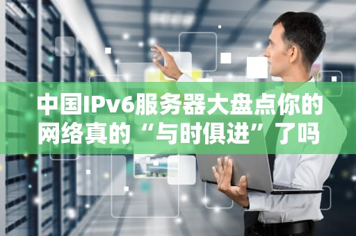 中国IPv6服务器大盘点你的网络真的“与时俱进”了吗？