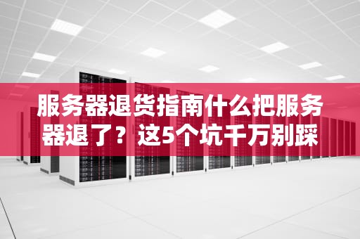 服务器退货指南什么把服务器退了？这5个坑千万别踩！