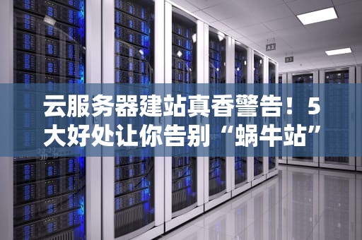 云服务器建站真香警告！5大好处让你告别“蜗牛站”和“崩溃社死”
