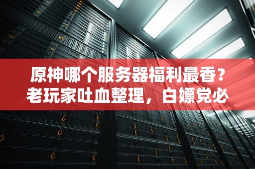原神哪个服务器福利最香？老玩家吐血整理，白嫖党必看！