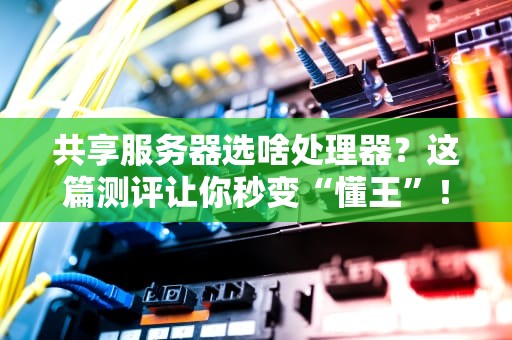 共享服务器选啥处理器？这篇测评让你秒变“懂王”！
