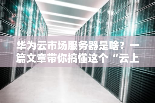 华为云市场服务器是啥？一篇文章带你搞懂这个“云上神器”！