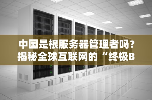 中国是根服务器管理者吗？揭秘全球互联网的“终极BOSS”是谁！