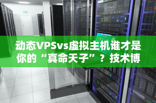 动态VPSvs虚拟主机谁才是你的“真命天子”？技术博主深度测评！