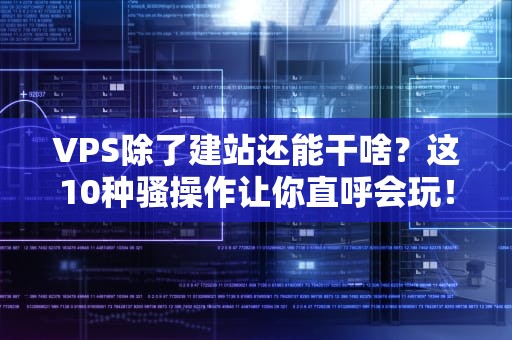 VPS除了建站还能干啥？这10种骚操作让你直呼会玩！