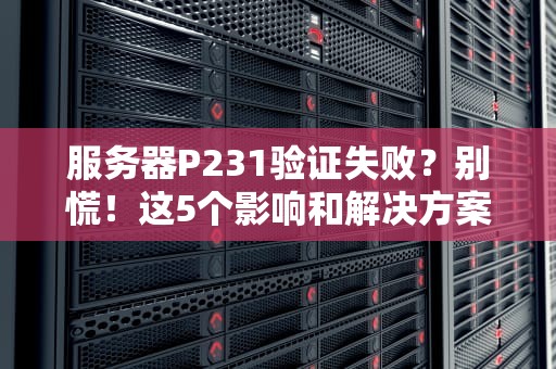 服务器P231验证失败？别慌！这5个影响和解决方案让你秒变老司机