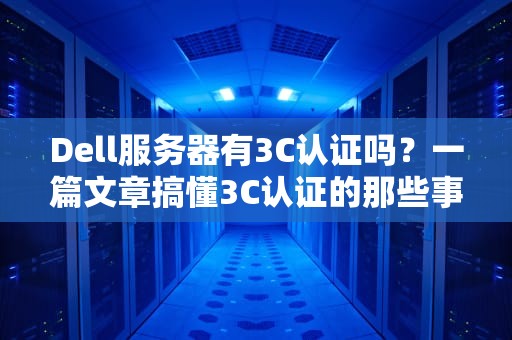 Dell服务器有3C认证吗？一篇文章搞懂3C认证的那些事儿！