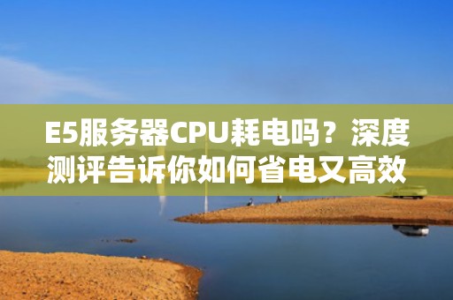 E5服务器CPU耗电吗？深度测评告诉你如何省电又高效！