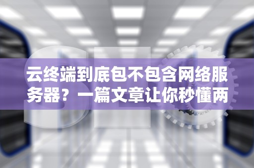 云终端到底包不包含网络服务器？一篇文章让你秒懂两者区别！