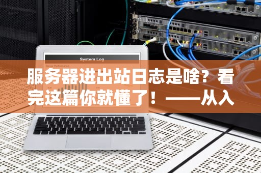 服务器进出站日志是啥？看完这篇你就懂了！——从入门到精通全解析