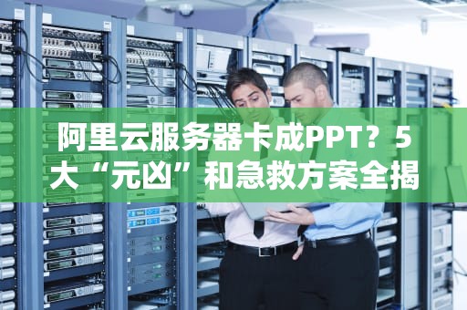 阿里云服务器卡成PPT？5大“元凶”和急救方案全揭秘！