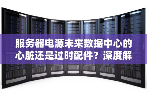 服务器电源未来数据中心的心脏还是过时配件？深度解析行业前景！