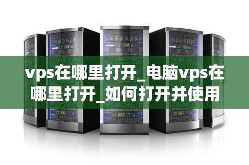 vps在哪里打开_电脑vps在哪里打开_如何打开并使用VPS