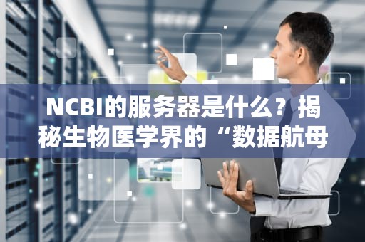 NCBI的服务器是什么？揭秘生物医学界的“数据航母”有多硬核！