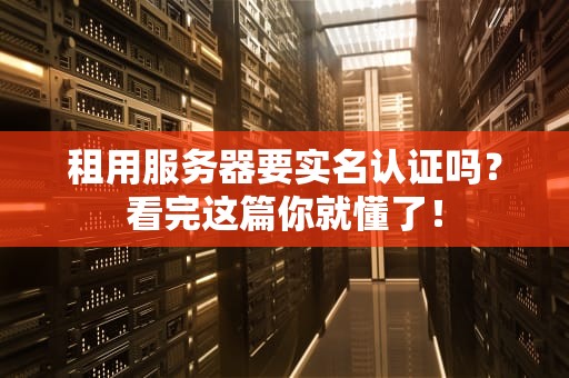 租用服务器要实名认证吗？看完这篇你就懂了！