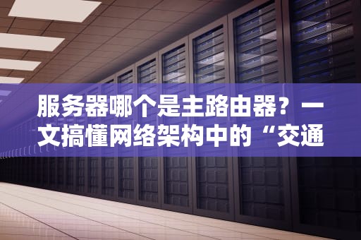 服务器哪个是主路由器？一文搞懂网络架构中的“交通指挥官”