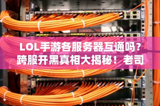 LOL手游各服务器互通吗？跨服开黑真相大揭秘！老司机实测避坑指南