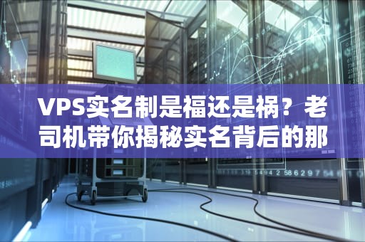 VPS实名制是福还是祸？老司机带你揭秘实名背后的那些事儿！