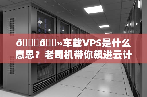 🚗💻车载VPS是什么意思？老司机带你飙进云计算快车道！