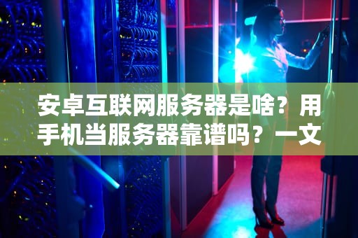 安卓互联网服务器是啥？用手机当服务器靠谱吗？一文带你玩转“口袋里的数据中心”