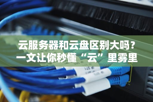 云服务器和云盘区别大吗？一文让你秒懂“云”里雾里！