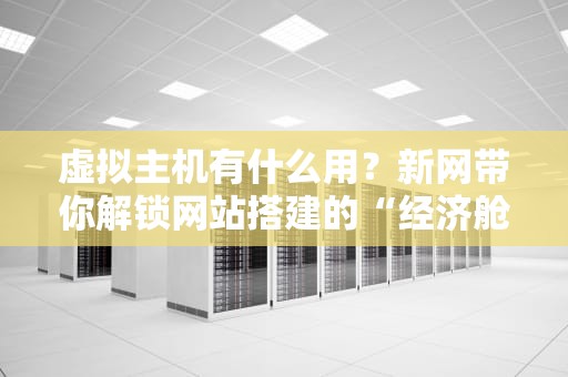 虚拟主机有什么用？新网带你解锁网站搭建的“经济舱”