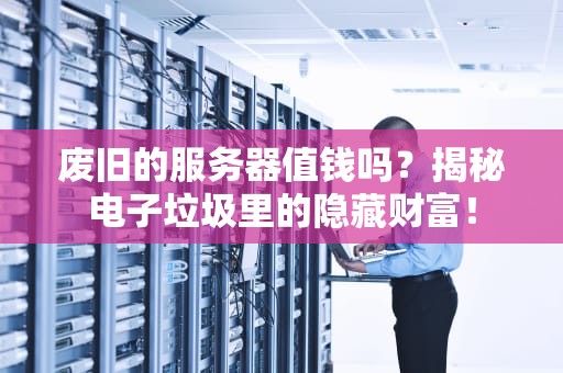 废旧的服务器值钱吗？揭秘电子垃圾里的隐藏财富！