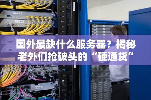 国外最缺什么服务器？揭秘老外们抢破头的“硬通货”配置！
